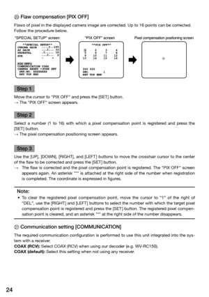 Page 2424
J	Flaw	compensation	[PIX	OFF]	
Flaws of pixel in the displayed camera image are corrected. Up to 16 points can be corrected. 
Follow the procedure below. 
Step 1
Move the cursor to "PIX OFF" and press the [SET ] button. 
→ The "PIX OFF" screen appears. 
Step 2
Select  a  number  (1  to  16)  with  which  a  pixel  compensation  point  is  registered  and  press  the 
[SET ] button. 
→ The pixel compensation positioning screen appears. 
Step 3
Use the [UP], [DOWN], [RIGHT], and [LEFT]...