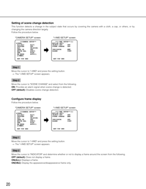 Page 2020
Setting of scene change detection 
This  function  detects  a  change  in  the  subject  state  that  occurs  by  covering  the  camera  with  a  cloth,  a  cap,  or  others,  or  by 
changing the camera direction largely. 
Follow the procedure below. Step 1
Move the cursor to "i-VMD" and press the setting button. 
  →  The "i-VMD SETUP" screen appears. 
Step 2
Move the cursor to "SCENE CHANGE" and select from the following. 
ON: Provides an alarm signal when scene change is...