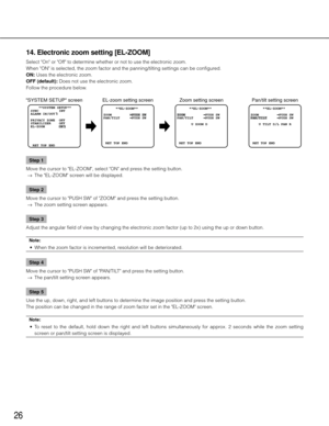 Page 2626
14. Electronic zoom setting [EL-ZOOM]
Select "On" or "Off" to determine whether or not to use the electronic zoom. 
When "ON" is selected, the zoom factor and the panning/tilting settings \
can be configured. 
ON: Uses the electronic zoom. 
OFF (default): Does not use the electronic zoom. 
Follow the procedure below. Step 1
Move the cursor to "EL-ZOOM", select "ON" and press the setting button. 
  →  The "EL-ZOOM" screen will be displayed. 
Step 2
Move...