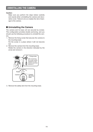 Page 16-16-
UNINSTALLING THE CAMERA
Caution:
Make sure you perform the steps below carefully
and exactly when uninstalling the camera and deco-
rative cover. Failure to do so creates the risk of dam-
age to the camera. 
■Uninstalling the Camera
The camera and its base unit are secured by screws.
This configuration provides double anchoring, and you
should use the following procedure to uninstall the cam-
era. 
1. Remove the fixing screw that secures the camera to
the mounting base. 
Put the screw in a place...