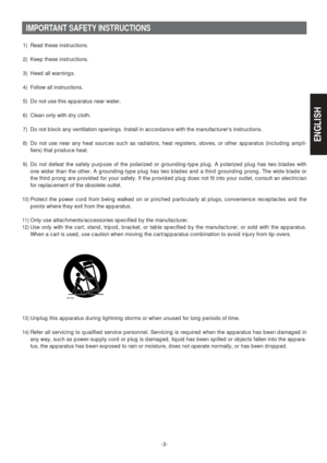 Page 3-3-
IMPORTANT SAFETY INSTRUCTIONS
1) Read these instructions.
2) Keep these instructions.
3) Heed all warnings.
4) Follow all instructions.
5) Do not use this apparatus near water.
6) Clean only with dry cloth.
7) Do not block any ventilation openings. Install in accordance with the manufacturers instructions.
8) Do not use near any heat sources such as radiators, heat registers, stoves, or other apparatus (including ampli-
fiers) that produce heat.
9) Do not defeat the safety purpose of the polarized or...