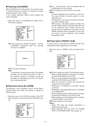 Page 41-41-
●Cleaning (CLEANING)
With CLEANING in the ON position, the camera’s built-
in electromechanical contacts are cleaned at regular
intervals (approx. every 7 days).
A dry contact adversely affects picture quality and
motors operation.
1. Move the cursor to CLEANING and select ON or
OFF with the joystick.
ON:The contacts are cleaned for approx. 1 minute.
CLEANING disappears when the cleaning
process is completed.
OFF:No contact cleaning.
Note:
To download or upload preset data to the system
controller,...