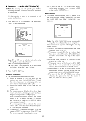 Page 26-26-
Password Lock (PASSWORD LOCK)
Caution:For security, do not operate your VCR for
recording while the password menus are displayed
on the monitor.
A 3-digit number is used for a password to limit
access to all settings.
1. Move the cursor to PASSWORD LOCK, then select
ON or OFF with the joystick.
Note:ON or OFF can be selected only after going
through the password verification.
OFF:You can change all settings.
ON:You cannot change settings at all nor operate
AUTO PAN, SEQ, SORT, and PATROL.
2. Press...