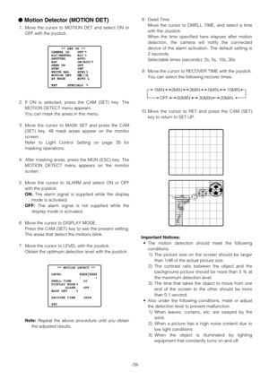 Page 39-39-
Motion Detector (MOTION DET)
1. Move the cursor to MOTION DET and select ON or
OFF with the joystick.
2. If ON is selected, press the CAM (SET) key. The
MOTION DETECT menu appears.
You can mask the areas in this menu.
3. Move the cursor to MASK SET and press the CAM
(SET) key. 48 mask areas appear on the monitor
screen.
Refer to Light Control Setting on page 35 for
masking operations.
4. After masking areas, press the MON (ESC) key. The
MOTION DETECT menu appears on the monitor
screen.
5. Move the...