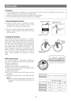 Page 45INSTALLATION
1. Disassembling the Camera
(1) Loosen the fixing screw to separate the camera
mounting base and the camera. Push up the
screwdriver once before removing the screw.
(2) Turn the camera mounting base approximately 15
degrees counterclockwise and remove the base
from the camera.
2. Setting the Switches
The 8-bit DIP switch has two functions.  It is used to
restore the factory default settings and to specify the
unit number.  Before setting, peel off the seal covering
the switch holes. After...