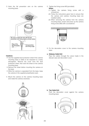 Page 49-49- 3. Hook the fall prevention wire on the camera
mounting base.
Cautions:
•Use the supplied dust protection sheet if the camera
mounting base is liable to be exposed to a dusty
atmosphere. Remove the cover from the dust
protection sheet, then stick the sheet on the camera
mounting base.
•Remove the sheet before mounting the camera on
the base.
•While the camera is separated from the base, keep
the camera in the supplied polyethylene sack.
4. Mount the camera on the camera mounting base
and rotate the...