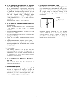 Page 8-8-
9. Do not operate the camera beyond the specified
temperature, humidity or power source ratings.
Do not use the camera in an extreme environment
where high temperature or high humidity exists. Do
not place the camera near heat sources such as
radiators, stoves or other units that produce heat.
Use the camera under conditions where
temperature is between –10°C - +50°C (14°F -
122°F), preferably +40°C (104°F)], and humidity is
below 90 %.
The input power source is 24 V AC 60 Hz.
10. Do not install the...