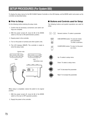 Page 7173
SETUP PROCEDURES (For System 850)
To display the setup menus for the WV-CU360C System Controller on the LED display, set the MODE switch and power up the
controller as described below.
Prior to Setup
Do the following before entering the setup mode.
1. Confirm that all necessary connections and switch set-
tings are complete.
2. With the power turned off, move bit #6 of the MODE
switch on the rear to ON (administrator) position.
3. Supply power to the controller.
4. Turn on the power of cameras and...