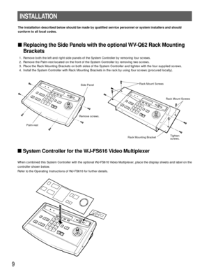Page 99
The installation described below should be made by qualified service personnel or system installers and should
conform to all local codes.
Replacing the Side Panels with the optional WV-Q62 Rack Mounting
Brackets
1. Remove both the left and right side panels of the System Controller by removing four screws.
2. Remove the Palm-rest located on the front of the System Controller by removing two screws.
3. Place the Rack Mounting Brackets on both sides of the System Controller and tighten with the four...