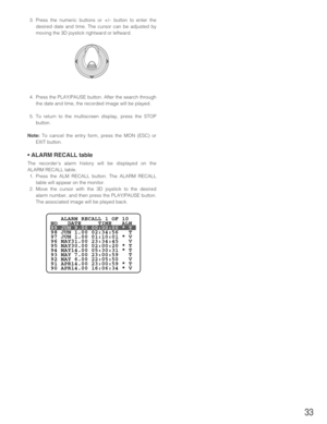 Page 3333
3. Press the numeric buttons or +/– button to enter the
desired date and time. The cursor can be adjusted by
moving the 3D joystick rightward or leftward.
4. Press the PLAY/PAUSE button. After the search through
the date and time, the recorded image will be played.
5. To return to the multiscreen display, press the STOP
button.
Note:To cancel the entry form, press the MON (ESC) or
EXIT button.
• ALARM RECALL table
The recorder’s alarm history will be displayed on the
ALARM RECALL table.
1. Press the...