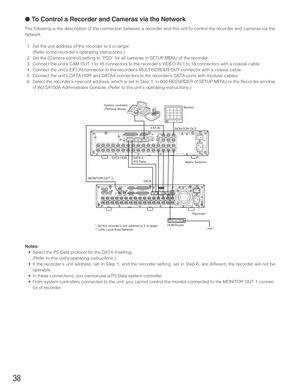 Page 3838
●To Control a Recorder and Cameras via the Network
The following is the description of the connection between a recorder and this unit to control the recorder and cameras via the
network.
1. Set the unit address of the recorder to 5 or larger.
(Refer to the recorder’s operating instructions.)
2. Set the [Camera control] setting to “PSD” for all cameras in SETUP MENU of the recorder.
3. Connect the unit’s CAM OUT 1 to 16 connectors to the recorder’s VIDEO IN 1 to 16 connectors with a coaxial cable.
4....