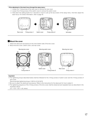 Page 1717

1. Loosen the 1 fixing screw of the rear cover to remove the rear cover.
2. Loosen the 2 fixing screws of the switch cover to remove the switch cover. 
3. Hold down the setting button for 2 seconds or more to call up the top screen of the setup menu. And then adjust the
back focus. For further information, refer to page 35.
mMount the cover
1. Attach the desiccant (accessory) to the inner bottom side of the lens cover. 
2. Mount the lens cover, switch cover, and rear cover.
Important:
• The...