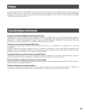 Page 4141
Préface
La caméra vidéo Panasonic WV-CW384 introduit un haut niveau technologique de qualité dimage en faisant usage dun
capteur dimage D.T.C. de 1/3e de pouce Super-Dynamic et de circuits à haute intégration de traitement des signaux
numériques. Cette caméra vidéo a été conçue pour être installée au plafond ou sur un mur en utilisant la platine de fixation
dinstallation de caméra vidéo fournie.
Caractéristiques dominantes
À propos de la fonction SUPER-D 3 (fonction Super Dynamic)
Lintégration de la...