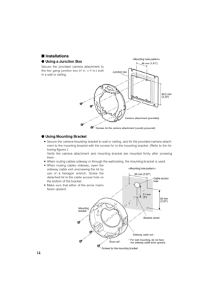 Page 14Using Mounting Bracket
• Secure the camera mounting bracket to wall or ceiling, and fix the provided camera attach-
ment to the mounting bracket with the screws for to the mounting bracket. (Refer to the fol-
lowing figures.)
Verify the camera attachment and mounting bracket are mounted firmly after screwing
them.
• When routing cables sideway or through the wall/ceiling, the mounting bracket is used.
• When routing cables sideway, open the
sideway cable exit unscrewing the lid by
use of a hexagon...