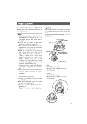 Page 21Important:
After pan/tilt/azimuth adjustment, firmly tight-
en the panning lock screw and tilting lock
screw.
(Recommended tightening torque: 0.59 N·m
{0.44 lbf·ft})
3. Zoom
• Unlock the zoom lever.
• Move the lever to adjust the zoom.
• Lock the lever.
4. Focus
• Unlock the focus lever.
• Move the lever to adjust the focus.
• Lock the lever.
21
Image Adjustment
You can manually adjust the pan/tilt/azimuth
angles, focus, and zoom while observing the
connected monitor.
Notes:
• When connecting an LCD...