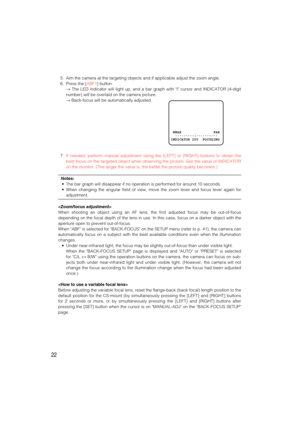 Page 2222
5. Aim the camera at the targeting objects and if applicable adjust the zoom angle.
6. Press the [ABF1] button.
→The LED indicator will light up, and a bar graph with I cursor and INDICATOR (4-digit
number) will be overlaid on the camera picture.
→Back-focus will be automatically adjusted.
7.If needed, perform manual adjustment using the [LEFT] or [RIGHT] buttons to obtain the
best focus on the targeted object while observing the picture. See the value of INDICATOR
on the monitor. (The larger the...