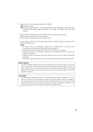 Page 3737
5. Select ON or OFF for ALARM under DISPLAY MODE.
ON:Outputs an alarm
OFF:Does not output an alarm. This is applicable any of the following controllers are used:
WV-RM70, WV-CU550 series, WV-CU161, WV-CU360, WV-CU650, WV-CU850, WV-
CU950
6. Select DISPLAY MODE and press the [SET] button to see the current settings.
When a motion is detected, the area will blink.
•Press the [SET] button to return to the MODE1 menu.
7. As necessary, repeat to perform LEVEL adjustment and MASK setting by checking on the...