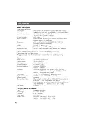 Page 4646
Specifications
General specifications
Power source and power 
consumption: 24 V AC 60 Hz, 4.1 W (Without heater), 11 W (With heater), 
12 V DC 60 Hz, 340 mA (Without heater), 470 mA (With heater)*
Ambient temperature:–10 °C to +50 °C {14 °F to 122 °F}
–30 °C to +50 °C {–22 °F to 122 °F}**
Ambient humidity: 90 % or less
Water resistance: IEC60529 (IP66, Against ingress of water with harmful effects
powerful jetting)*** (Camera unit)
Dimensions:ø154 mm (W) x 141.2 mm (H) {ø6.06 (W) x 5.55 (H)}...