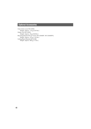 Page 48Optional Accessories
Clear dome cover WV-CW4C
Weight: Approx. 110 g{0.24 lbs.}
Heater Unit WV-CW4H
Weight: Approx. 40 g{0.08 lbs.}
Mounting Bracket WV-Q114 (For WV-CW484F, WV-CW484FK)
Weight: Approx. 470 g{1.04 lbs.}
Ceiling Mount Bracket WV-Q166
Weight: Approx. 680g{1.5 lbs.}
48 