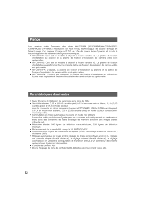 Page 5252
Préface
Les caméras vidéo Panasonic des séries WV-CW484 (WV-CW484F/WV-CW484S/WV-
CW484FK/WV-CW484SK) introduisent un haut niveau technologique de qualité dimage en
faisant usage d’un capteur d’image à D.T.C. de 1/3e de pouce Super-Dynamic et circuits à
haute intégration de traitement de signaux numériques.
•WV-CW484F: Ceci est un modèle à objectif à focale variable x2. La platine de fixation
dinstallation au plafond et la platine de fixation dinstallation de caméra vidéo sont
optionnelles....