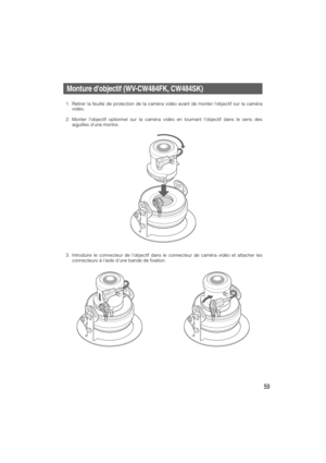 Page 5959
Monture dobjectif (WV-CW484FK, CW484SK)
1. Retirer la feuille de protection de la caméra vidéo avant de monter lobjectif sur la caméra
vidéo.
2. Monter lobjectif optionnel sur la caméra vidéo en tournant lobjectif dans le sens des
aiguilles dune montre.
3. Introduire le connecteur de lobjectif dans le connecteur de caméra vidéo et attacher les
connecteurs à laide dune bande de fixation. 