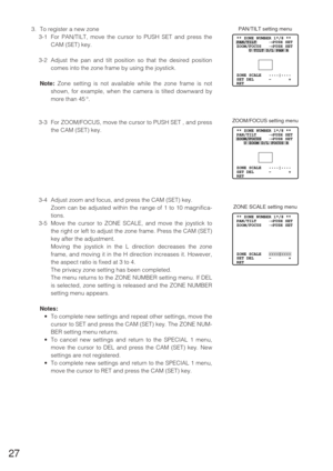 Page 2627
** ZONE NUMBER 1*/8 **  
PAN/TILT     →PUSH SET 
ZOOM/FOCUS   →PUSH SET 
     U TILT D/L PAN R 
 
 
 
 
ZONE SCALE   ••••|•••• 
SET DEL      –       +
RET
PAN/TILT setting menu3. To register a new zone
3-1 For PAN/TILT, move the cursor to PUSH SET and press the
CAM (SET) key.
3-2 Adjust the pan and tilt position so that the desired position
comes into the zone frame by using the joystick.
Note:Zone setting is not available while the zone frame is not
shown, for example, when the camera is tilted...