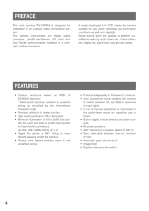 Page 44
•Outdoor enclosure based on IP66* of
IEC60529 standard
* Waterproof structure resistant to powerful
jetting as classified by the International
Protection code
•Provided with built-in heater and fan
•High quality picture of 768 x 494 pixels
•Minimum illumination of 0.5 lx (0.05 foot-can-
dle) for color and 0.03 lx (0.003 foot-candle)
for black/white surveillance 
(at AGC ON (HIGH), SENS UP x 2)
•Digital flip allows a 180 ° tilting to trace
objects passing under the camera.
•Privacy zone feature enables...