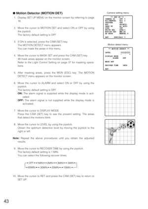 Page 42●Motion Detector (MOTION DET)
1. Display SET UP MENU on the monitor screen by referring to page
16.
2. Move the cursor to MOTION DET and select ON or OFF by using
the joystick.
The factory default setting is OFF.
3. If ON is selected, press the CAM (SET) key.
The MOTION DETECT menu appears.
You can mask the areas in this menu.
4. Move the cursor to MASK SET and press the CAM (SET) key.
48 mask areas appear on the monitor screen.
Refer to the Light Control Setting on page 37 for masking opera-
tions.
5....