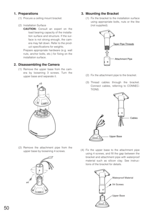 Page 4950
1. Preparations
(1) Procure a ceiling mount bracket.
(2) Installation Surface
CAUTION:Consult an expert on the
load bearing capacity of the installa-
tion surface and structure. If the sur-
face is not strong enough, the cam-
era may fall down. Refer to the prod-
uct specifications for weights.
Prepare appropriate hardware (e.g. wall
nuts, anchor bolts, etc.) for fixing on the
installation surface.
2. Disassembling the Camera
(1) Remove the upper base from the cam-
era by loosening 3 screws. Turn the...