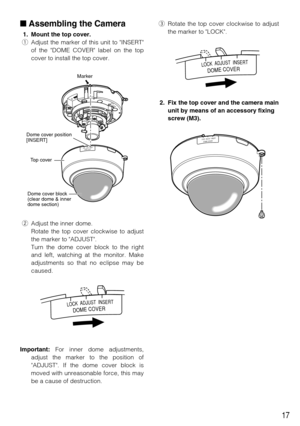 Page 17eRotate the top cover clockwise to adjust
the marker to LOCK.
2. Fix the top cover and the camera main
unit by means of an accessory fixing
screw (M3).
17
Assembling the Camera
1. Mount the top cover.
qAdjust the marker of this unit to INSERT
of the DOME COVER label on the top
cover to install the top cover.
wAdjust the inner dome.
Rotate the top cover clockwise to adjust
the marker to ADJUST. 
Turn the dome cover block to the right
and left, watching at the monitor. Make
adjustments so that no eclipse...