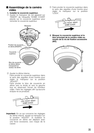 Page 35eFaire pivoter le couvercle supérieur dans
le sens des aiguilles dune montre pour
régler le marqueur sur la position
LOCK.
2. Bloquer le couvercle supérieur et le
bloc principal de la caméra vidéo au
moyen de la vis de fixation accessoire
(M3).
35
Assemblage de la caméra
vidéo
1. Installer le couvercle supérieur.
qAjuster le marqueur de cet appareil sur
INSERT de létiquette DOME COVER
placée sur le couvercle supérieur pour
remonter le couvercle supérieur.
wAjuster le dôme interne.
Faire pivoter le...