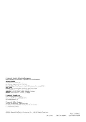 Page 40Panasonic System Solutions Company, 
Unit Company of Panasonic Corporation of North America
Security Systems 
www.panasonic.com/security
For customer support, call 1.877.733.3689
Executive Office: Three Panasonic Way 2H-2, Secaucus, New Jersey 07094
Zone Office
Eastern: Three Panasonic Way, Secaucus, New Jersey 07094 
Central: 1707 N. Randal Road, Elgin, IL 60123 
Southern: 1225 Northbrook Parkway, Suwanee, GA 30024 
Western: 6550 Katella Ave., Cypress, CA 90630 
Panasonic Canada Inc.5770 Ambler...