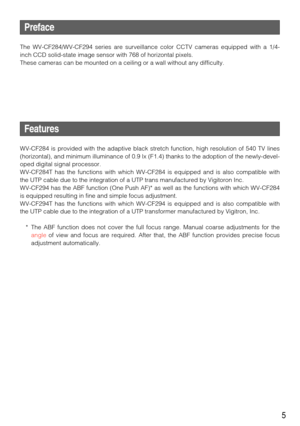 Page 55
Preface
The WV-CF284/WV-CF294 series are surveillance color CCTV cameras equipped with a 1/4-
inch CCD solid-state image sensor with 768 of horizontal pixels. 
These cameras can be mounted on a ceiling or a wall without any difficulty. 
Features
WV-CF284 is provided with the adaptive black stretch function, high resolution of 540 TV lines
(horizontal), and minimum illuminance of 0.9 lx (F1.4) thanks to the adoption of the newly-devel-
oped digital signal processor. 
WV-CF284T has the functions with...