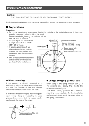 Page 11Direct mounting
If the camera is directly mounted on a
wall/ceiling, align the camera mounting posi-
tion with the position of the hole through
which the cables run and make the hole.
If no hole is made through a wall/ceiling and
open wiring along a wall/ceiling is used,
process the cover so that the cables can be
run through the side of the cover.
11
Installations and Connections
The following installation should be made by qualified service personnel\
 or system installers.
Preparations
Important:
•...