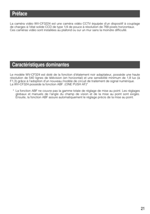 Page 2121
Préface
La caméra vidéo WV-CF3224 est une caméra vidéo CCTV équipée dun dispositif à couplage
de charges à létat solide CCD de type 1/4 de pouce à résolution de 768 pixels horizontaux.
Ces caméras vidéo sont installées au plafond ou sur un mur sans\
 la moindre difficulté.
Caractéristiques dominantes
Le modèle WV-CF324 est doté de la fonction d’étalement noir \
adaptateur, possède une haute
résolution de 540 lignes de télévision (en horizontal) et une\
 sensibilité minimum de 1,8 lux (à
F1,3) grâce à...