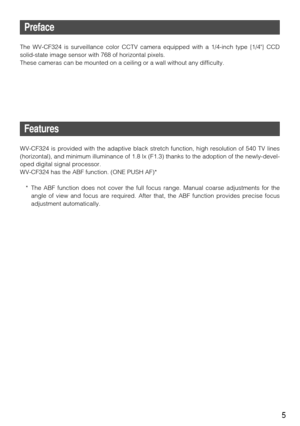 Page 55
Preface
The WV-CF324 is surveillance color CCTV camera equipped with a 1/4-inch type {1/4} CCD
solid-state image sensor with 768 of horizontal pixels. 
These cameras can be mounted on a ceiling or a wall without any difficul\
ty. 
Features
WV-CF324 is provided with the adaptive black stretch function, high resolution of\
 540 TV lines
(horizontal), and minimum illuminance of 1.8 lx (F1.3) thanks to the adoption of the newly-devel-
oped digital signal processor.
WV-CF324 has the ABF function. (ONE PUSH...