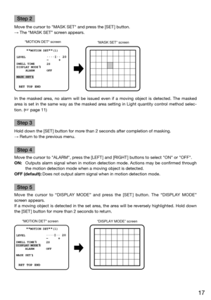 Page 1717
Step 2
Move the cursor to "MASK SET" and press the [SET ] button. 
→ The “MASK SET” screen appears.
MOTION DET screen “MASK SET” screen 
    **
MOTION DET**(1)
LEVEL 
2S
OFF
DWELL TIME
DISPLAY MODE
ALARM
MASK SET
....I.. 
20              -     +
 RET TOP END
In  the  masked  area,  no  alarm  will  be  issued  even  if  a  moving  object  is  detected.  The  masked 
area is set in the same way as the masked area setting in Light quantity control method selec-
tion. (
 page 11)
Step 3
Hold...