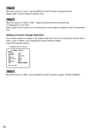 Page 1818
Step 6
Move the cursor to “Level”. Use the [RIGHT] or [LEFT] button to adjust the level. 
Repeat step 5 and 6 to adjust to optimal level. 
Step 7
Move the cursor to “DWELL TIME ”. Select the dwell time from the following.
2 S (default)/5 S /10 S /30 S 
Alarm  signal  will  be  issued  once  a  continuously  moving  object  is  detected  within  the  specified 
time. 
Setting of scene change detection 
This  function  detects  a  change  in  the  subject  state  that  occurs  by  covering  the  camera...