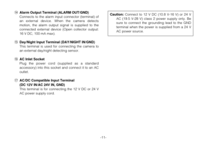 Page 11-11- !4Alarm Output Terminal (ALARM OUT/GND)
Connects to the alarm input connector (terminal) of
an external device. When the camera detects
motion, the alarm output signal is supplied to the
connected external device (Open collector output:
16 V DC, 100 mA max).
!5Day/Night Input Terminal (DAY/NIGHT IN/GND)
This terminal is used for connecting the camera to
an external day/night detecting sensor.
!6AC Inlet Socket
Plug the power cord (supplied as a standard
accessory) into this socket and connect it to...