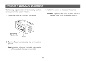 Page 16The following adjustment should be made by qualified
service personnel or system installers.
1. Loosen the screw on the side of the camera.
2. Turn the flange-back adjusting ring to the desired
position.
Note:Adjusting a focus in the visible rays may be
soft-focused with the near-infrared light.
-16-
Screw
Flange-back
Adjusting Ring
3. Tighten the screws on the side of the camera.
Caution:Tightening the screw by force will cause
damage to the screw or deviation of focus.
FOCUS OR FLANGE-BACK ADJUSTMENT 