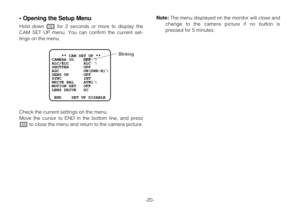 Page 19• Opening the Setup Menu
Hold down Ifor 2 seconds or more to display the
CAM SET UP menu. You can confirm the current set-
tings on the menu.
Check the current settings on the menu.
Move the cursor to END in the bottom line, and press
Ito close the menu and return to the camera picture.
-20-
    ** CAM SET UP **
CAMERA ID    OFF    
ALC/ELC      ALC    
SHUTTER      OFF
AGC          ON(DNR-H) 
SENS UP      OFF
SYNC         INT
WHITE BAL    ATW1
MOTION DET   OFF    
LENS DRIVE   DC
 
 END    SET UP...