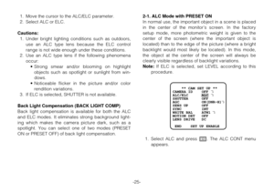 Page 24-25- 1. Move the cursor to the ALC/ELC parameter.
2. Select ALC or ELC.
Cautions: 
1. Under bright lighting conditions such as outdoors,
use an ALC type lens because the ELC control
range is not wide enough under these conditions.
2. Use an ALC type lens if the following phenomena
occur:
•Strong smear and/or blooming on highlight
objects such as spotlight or sunlight from win-
dows.
•Noticeable flicker in the picture and/or color
rendition variations.
3. If ELC is selected, SHUTTER is not available.
Back...