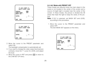 Page 25-26-
    ** ALC CONT **
    BACK LIGHT COMP
PRESET        OFF
PEAK MODE     OFF
MASK SET   
LEVEL         ...I.....
              -       +
RET  END
↵
    ** ALC CONT **
    BACK LIGHT COMP
PRESET        ON
PEAK MODE     OFF
LEVEL         ...I.....
              -       +
RET  END
2. Move the cursor to the PRESET parameter and
select ON.
The backlight compensation is automatically set.
3. If you want to change the video output level (picture
contrast), move the “I” cursor for LEVEL and adjust
the level....