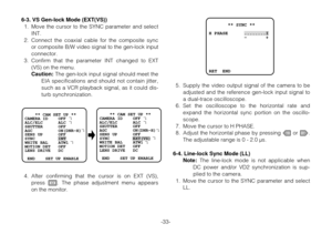 Page 32-33- 6-3. VS Gen-lock Mode (EXT(VS))
1. Move the cursor to the SYNC parameter and select
INT.
2. Connect the coaxial cable for the composite sync
or composite B/W video signal to the gen-lock input
connector.
3. Confirm that the parameter INT changed to EXT
(VS) on the menu.
Caution:The gen-lock input signal should meet the
EIA specifications and should not contain jitter,
such as a VCR playback signal, as it could dis-
turb synchronization.
4. After confirming that the cursor is on EXT (VS),
press I....