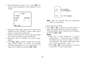 Page 33-34- 2. After confirming the cursor is on LL, press I. The
vertical phase adjustment menu appears on the
monitor.
3. Supply the video output signal of the camera to be
adjusted and the reference camera video output
signal to a dual-trace oscilloscope.
4. Set the oscilloscope to the vertical rate and expand
the vertical sync portion on the oscilloscope.
5. Move the cursor to COARSE. The cursor is high-
lighted.
6.Press Lor Mto match the vertical phase for both
video output signals as closely as possible....