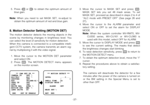 Page 36-37- 5. Press Lor Mto obtain the optimum amount of
blue gain.
Note:When you need to set MASK SET, re-adjust to
obtain the optimum amount of red and blue gain.
8. Motion Detector Setting (MOTION DET)
The motion detector detects the moving objects in the
scene by monitoring changes in brightness level. You
can select the level of sensitivity for motion detection.
When this camera is connected to a compatible intelli-
gent CCTV system, the camera transmits an alarm sig-
nal by multiplexing it with the video...