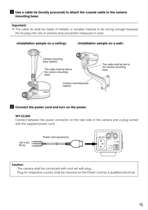 Page 1515
bUse a cable tie (locally procured) to attach the coaxial cable to the camera
mounting base.
Important:
• The cable tie shall be made of metallic or durable material to be strong enough because
the tie plays the role of camera drop prevention measures in case.
nConnect the power cord and turn on the power.
WV-CL930
Connect between the power connector on the rear side of the camera and a plug socket
with the supplied power cord.
 
Camera mounting base 
(option) Camera mounting 
base (option)
The cable...