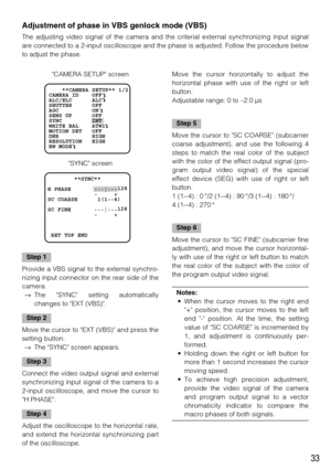 Page 3333
Step 1
Provide a VBS signal to the external synchro-
nizing input connector on the rear side of the
camera. 
→The SYNC setting automatically
changes to EXT (VBS). 
Step 2
Move the cursor to EXT (VBS) and press the
setting button. 
→The SYNC screen appears. 
Step 3
Connect the video output signal and external
synchronizing input signal of the camera to a
2-input oscilloscope, and move the cursor to
H PHASE. 
Step 4
Adjust the oscilloscope to the horizontal rate,
and extend the horizontal synchronizing...