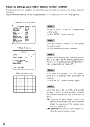 Page 3838
        **MODE1**     
   
LEVEL         ...
|...128
              -     +
DWELL TIME    2S
DISPLAY MODE
     ALARM    OFF
MASK SET
 RET TOP END
    **CAMERA SETUP** 1/2
CAMERA ID    OFF    
ALC/ELC      ALC    
SHUTTER      OFF
AGC          ON
SENS UP      OFF
SYNC         INT
WHITE BAL    ATW1
MOTION DET   OFF
DNR          HIGH
RESOLUTION   HIGH    
BW MODE
Advanced settings about motion detector function (MODE1) 
The description below specifies the sensitivity level and detection area of the motion...