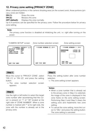 Page 4242
    **CAMERA SETUP** 2/2
PRIVACY ZONE OFF    
MIRROR       OFF
LENS-DRIVE   DC
STABILIZER   OFF
RET TOP END  **ZONE NUMBER 1 /8** 
   
    
 
 RET TOP END  **ZONE NUMBER 1 /8** 
POSITION      PUSH SW
SCALE         PUSH SW
 SET DEL
 RET TOP END
12. Privacy zone setting [PRIVACY ZONE]
When undesired portions in the camera shooting area (on the screen) exist, those portions (pri-
vacy zone) are hidden. 
ON (1):Grays the zone.
ON (2):Mosaics the zone. 
OFF (default):Displays the zone normally. 
Up to 8...